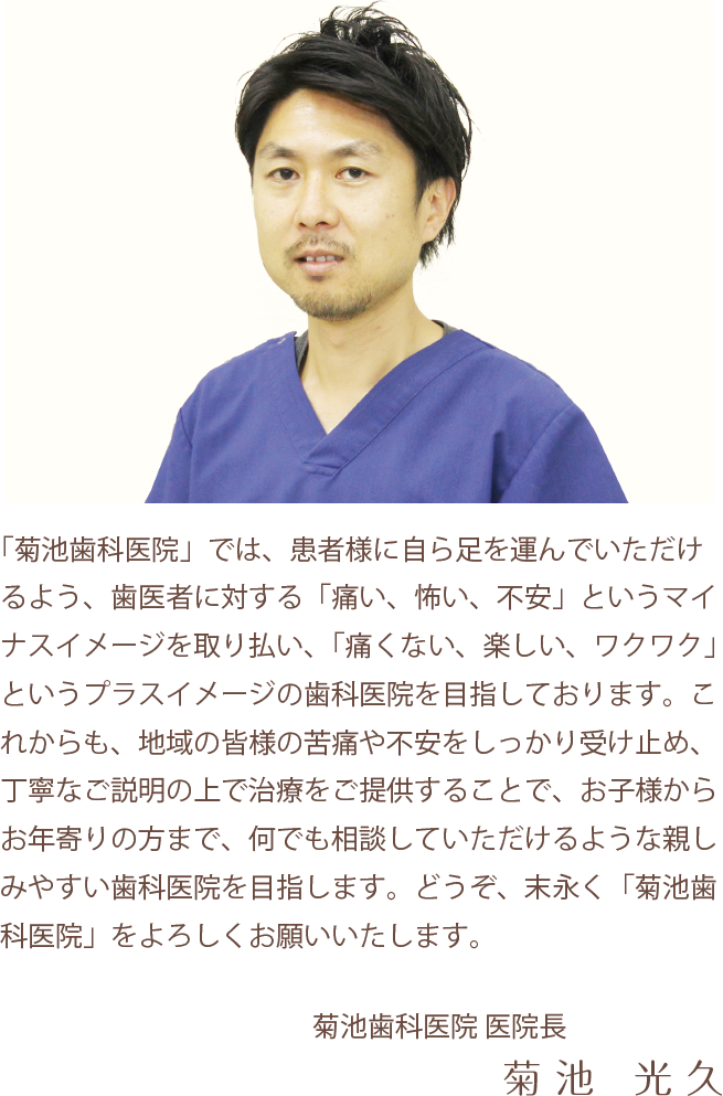 「菊池歯科医院」では、患者様に自ら足を運んでいただけるよう、歯医者に対する「痛い、怖い、不安」というマイナスイメージを取り払い、「痛くない、楽しい、ワクワク」というプラスイメージの歯科医院を目指しております。これからも、地域の皆様の苦痛や不安をしっかり受け止め、丁寧なご説明の上で治療をご提供することで、お子様からお年寄りの方まで、何でも相談していただけるような親しみやすい歯科医院を目指します。どうぞ、末永く「菊池歯科医院」をよろしくお願いいたします。　菊池歯科医院 医院長　菊池光久
