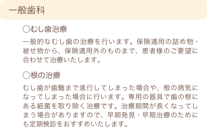 一般歯科　むし歯治療　一般的なむし歯の治療を行います。保険適用の詰め物・被せ物から、保険適用外のものまで、患者様のご要望に合わせて治療いたします。　根の治療　むし歯が歯髄まで進行してしまった場合や、根の病気になってしまった場合に行います。専用の器具で歯の根にある細菌を取り除く治療です。治療期間が長くなってしまう場合がありますので、早期発見・早期治療のためにも定期検診をおすすめいたします。