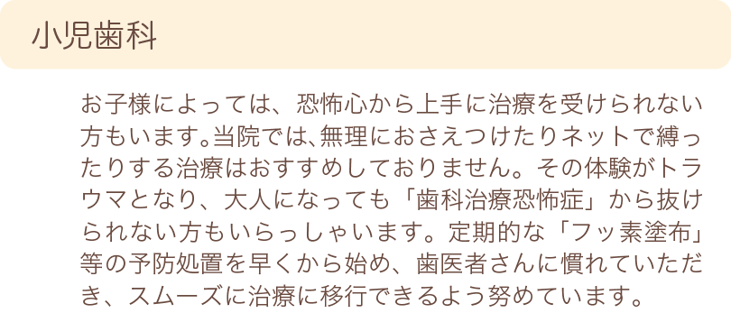 小児歯科　お子様によっては、恐怖心から上手に治療を受けられない方もいます。当院では、無理におさえつけたりネットで縛ったりする治療はおすすめしておりません。その体験がトラウマとなり、大人になっても「歯科治療恐怖症」から抜けられない方もいらっしゃいます。定期的な「フッ素塗布」等の予防処置を早くから始め、歯医者さんに慣れていただき、スムーズに治療に移行できるよう努めています。