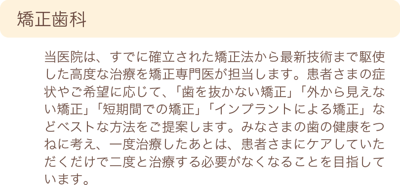 矯正歯科　当院は、すでに確率された矯正法から最新技術まで駆使した高度な治療を矯正専門医が担当します。患者様の症状やご希望に応じて、「歯を抜かない矯正」「外から見えない矯正」「短期間での矯正」「インプラントによる矯正」などベストな方法をご提案します。みなさまの歯の健康をつねに考え、一度治療したあとは、患者様にケアしていただくだけで二度と治療する必要がなくなることを目指しています。