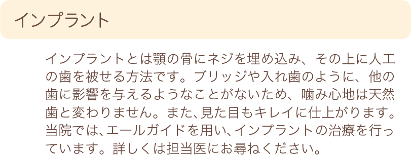 インプラント　インプラントとは顎の骨にネジを埋め込み、その上に人口の歯を被せる方法です。ブリッジや入れ歯のように、他の歯に影響を与えるようなことがないため、噛み心地は天然歯と変わりません。また、見た目もキレイに仕上がります。当院では、エールガイドを用い、インプラントの治療を行っています。詳しくは担当医にお尋ねください。
